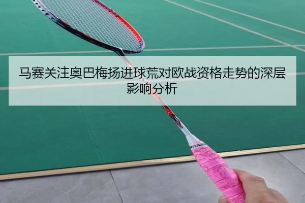 马赛关注奥巴梅扬进球荒对欧战资格走势的深层影响分析