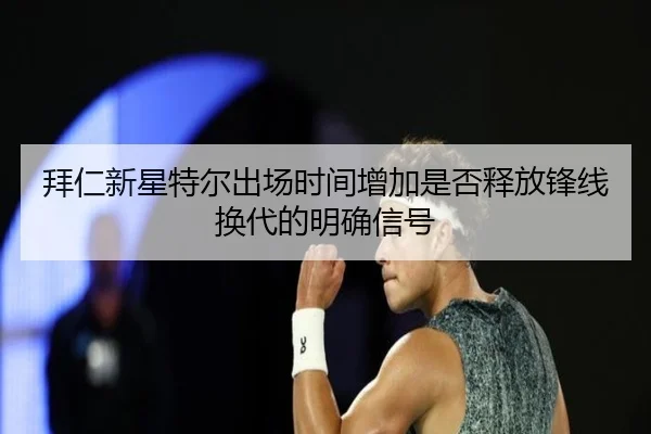 拜仁新星特尔出场时间增加是否释放锋线换代的明确信号