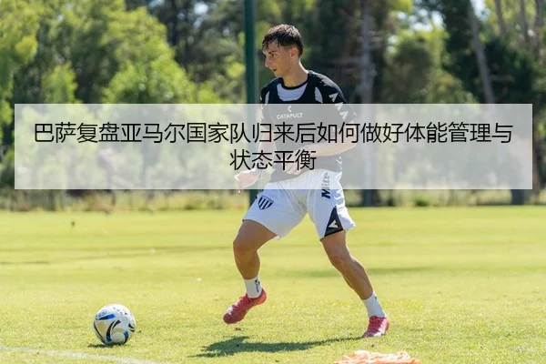 巴萨复盘亚马尔国家队归来后如何做好体能管理与状态平衡