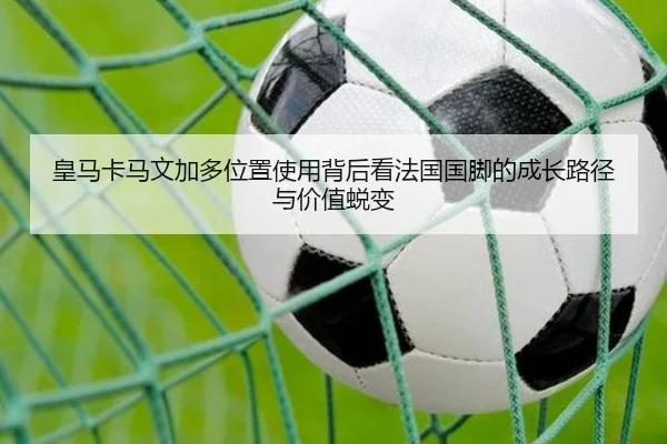 皇马卡马文加多位置使用背后看法国国脚的成长路径与价值蜕变