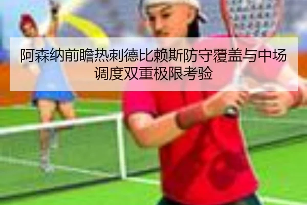阿森纳前瞻热刺德比赖斯防守覆盖与中场调度双重极限考验