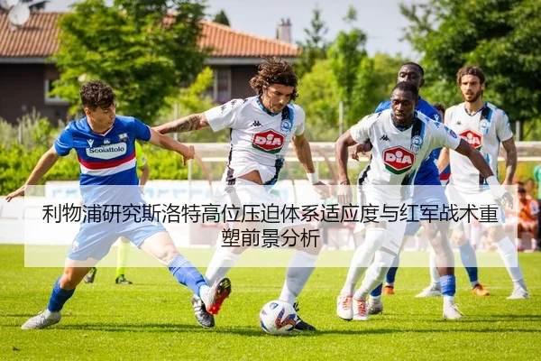 利物浦研究斯洛特高位压迫体系适应度与红军战术重塑前景分析