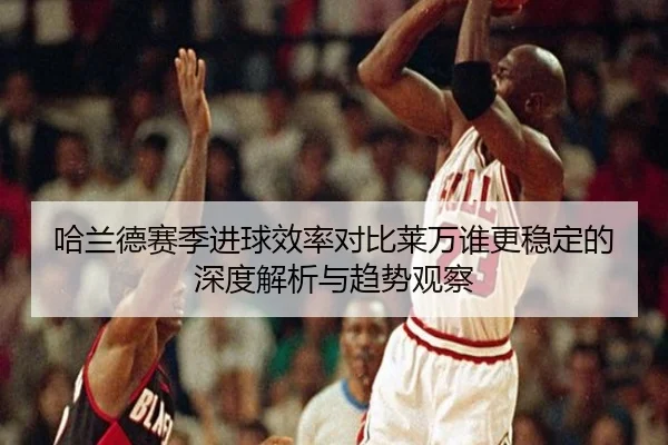 哈兰德赛季进球效率对比莱万谁更稳定的深度解析与趋势观察
