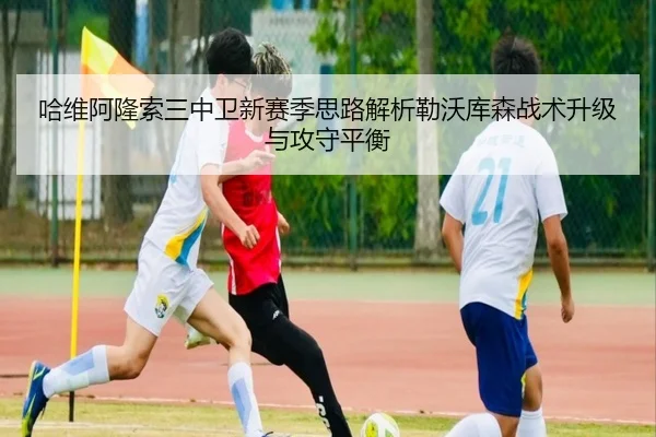 哈维阿隆索三中卫新赛季思路解析勒沃库森战术升级与攻守平衡