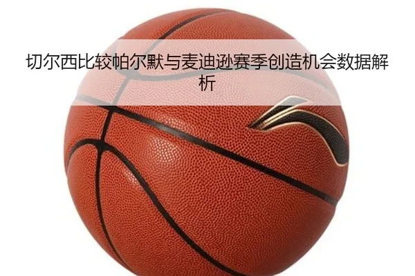 切尔西比较帕尔默与麦迪逊赛季创造机会数据解析