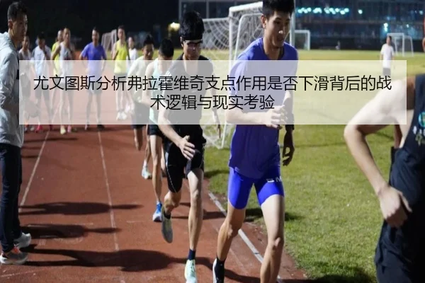 尤文图斯分析弗拉霍维奇支点作用是否下滑背后的战术逻辑与现实考验