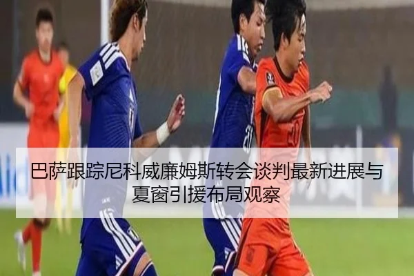 巴萨跟踪尼科威廉姆斯转会谈判最新进展与夏窗引援布局观察