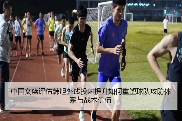 中国女篮评估韩旭外线投射提升如何重塑球队攻防体系与战术价值