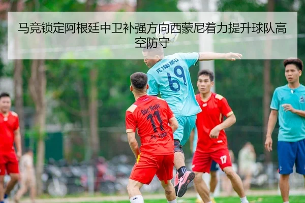 马竞锁定阿根廷中卫补强方向西蒙尼着力提升球队高空防守